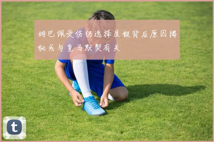 姆巴佩受伤仍选择度假背后原因揭秘或与皇马默契有关