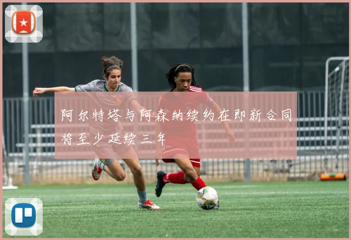 阿尔特塔与阿森纳续约在即新合同将至少延续三年