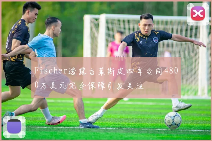 Fischer透露吉莱斯皮四年合同4800万美元完全保障引发关注