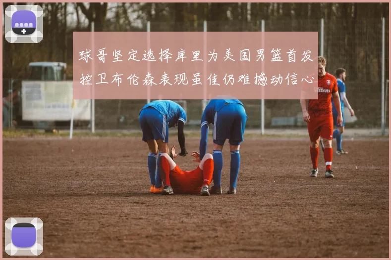 球哥坚定选择库里为美国男篮首发控卫布伦森表现虽佳仍难撼动信心