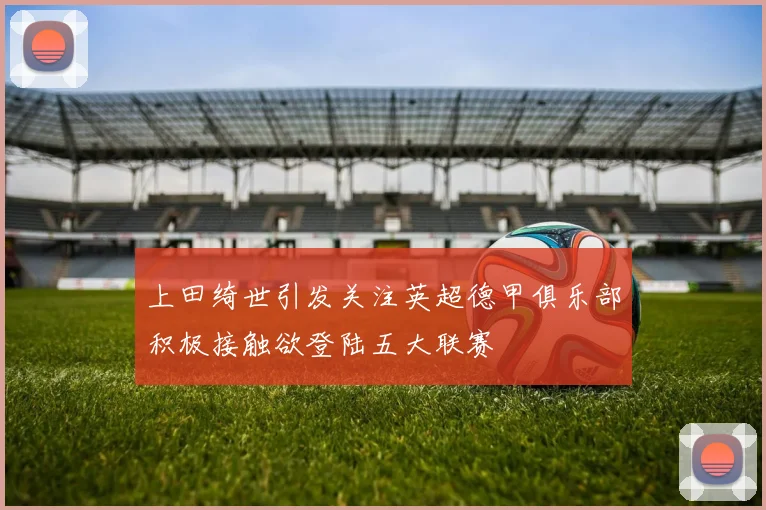 上田绮世引发关注英超德甲俱乐部积极接触欲登陆五大联赛