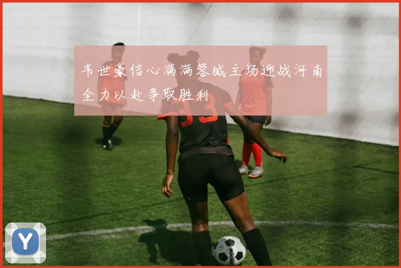 韦世豪信心满满蓉城主场迎战河南全力以赴争取胜利