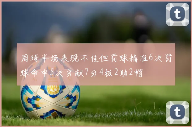 周琦半场表现不佳但罚球精准6次罚球命中5次贡献7分4板2助2帽