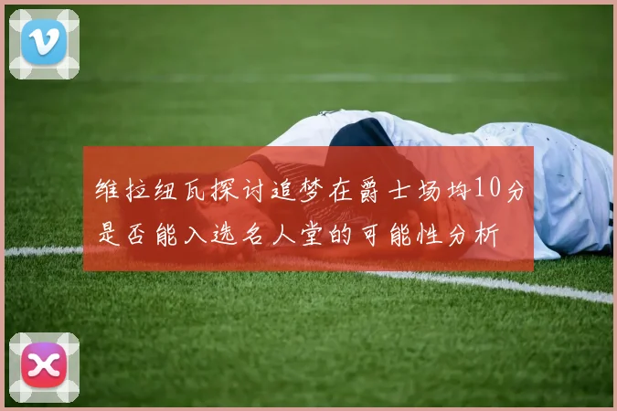 维拉纽瓦探讨追梦在爵士场均10分是否能入选名人堂的可能性分析