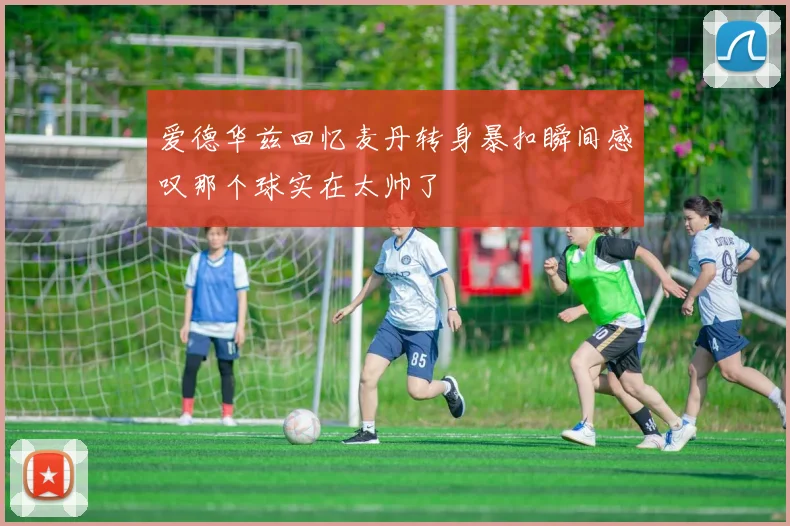 爱德华兹回忆麦丹转身暴扣瞬间感叹那个球实在太帅了