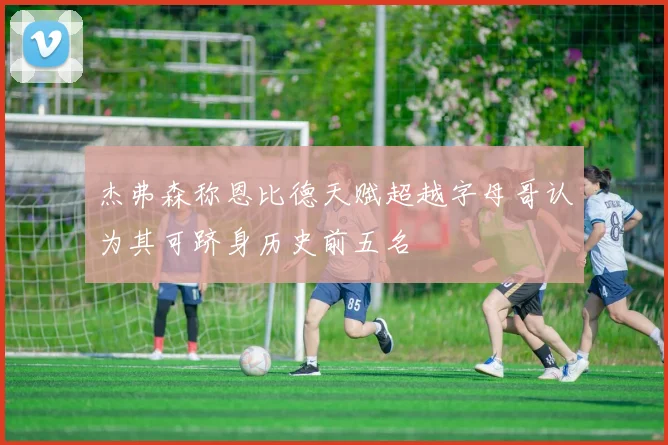 杰弗森称恩比德天赋超越字母哥认为其可跻身历史前五名