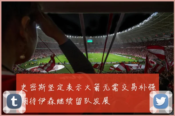 史密斯坚定表示火箭无需交易补强期待伊森继续留队发展