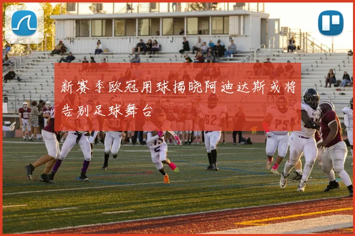 新赛季欧冠用球揭晓阿迪达斯或将告别足球舞台