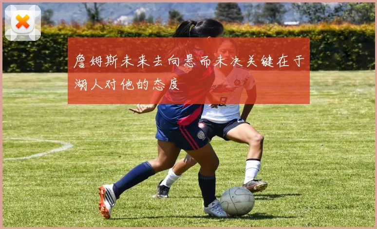 詹姆斯未来去向悬而未决关键在于湖人对他的态度