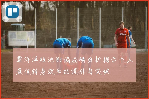 覃海洋短池测试成绩分析揭示个人最佳转身效率的提升与突破