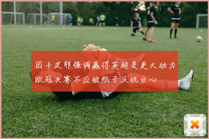 因卡皮耶强调赢得英超是更大动力欧冠决赛不应被瓶子庆祝分心