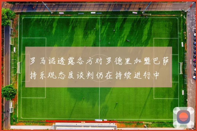 罗马诺透露各方对罗德里加盟巴萨持乐观态度谈判仍在持续进行中
