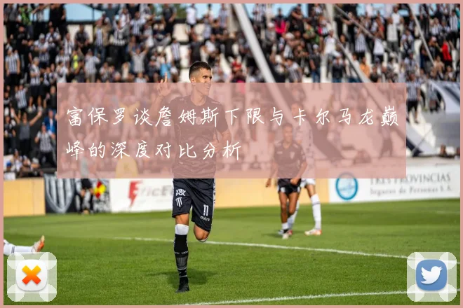 富保罗谈詹姆斯下限与卡尔马龙巅峰的深度对比分析