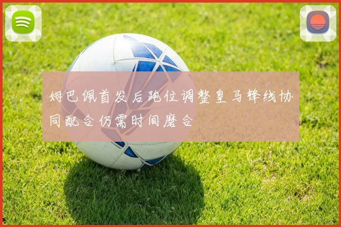 姆巴佩首发后跑位调整皇马锋线协同配合仍需时间磨合