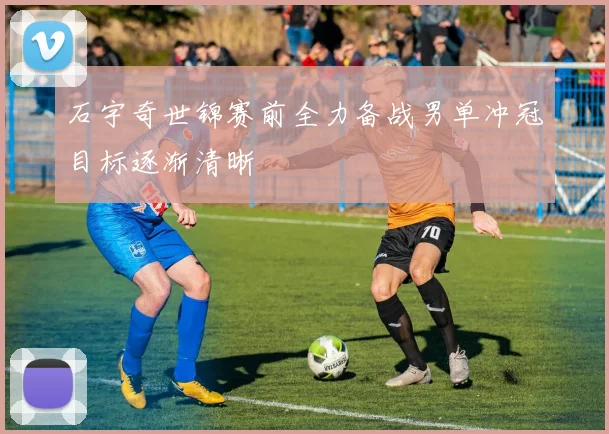 石宇奇世锦赛前全力备战男单冲冠目标逐渐清晰